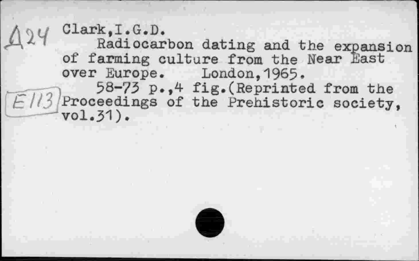 ﻿Clark,I.G.D.
Radiocarbon dating and the expansion of farming culture from the Near East over Europe. London,1965*
58-73 p.,4 fig.(Reprinted from the Proceedings of the Prehistoric society,